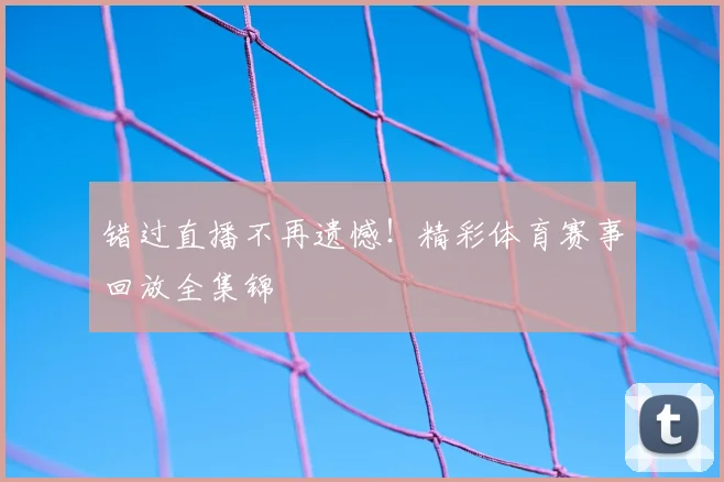 错过直播不再遗憾！精彩体育赛事回放全集锦